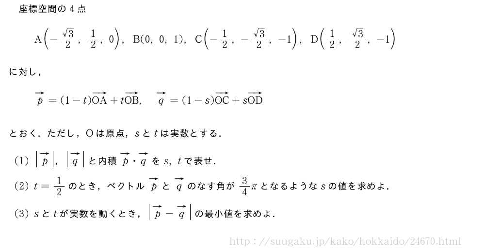 座標空間の4点A(-\frac{√3}{2},1/2,0),B(0,0,1),C(-1/2,-\frac{√3}{2},-1),D(1/2,\frac{√3}{2},-1)に対し，ベクトルp=(1-t)ベクトルOA+tベクトルOB,ベクトルq=(1-s)ベクトルOC+sベクトルODとおく．ただし，Oは原点，sとtは実数とする．(1)|ベクトルp|，|ベクトルq|と内積ベクトルp・ベクトルqをs,tで表せ．(2)t=1/2のとき，ベクトルベクトルpとベクトルqのなす角が3/4πとなるようなsの値を求めよ．(3)sとtが実数を動くとき，|ベクトルp|-\vectit{q}の最小値を求めよ．