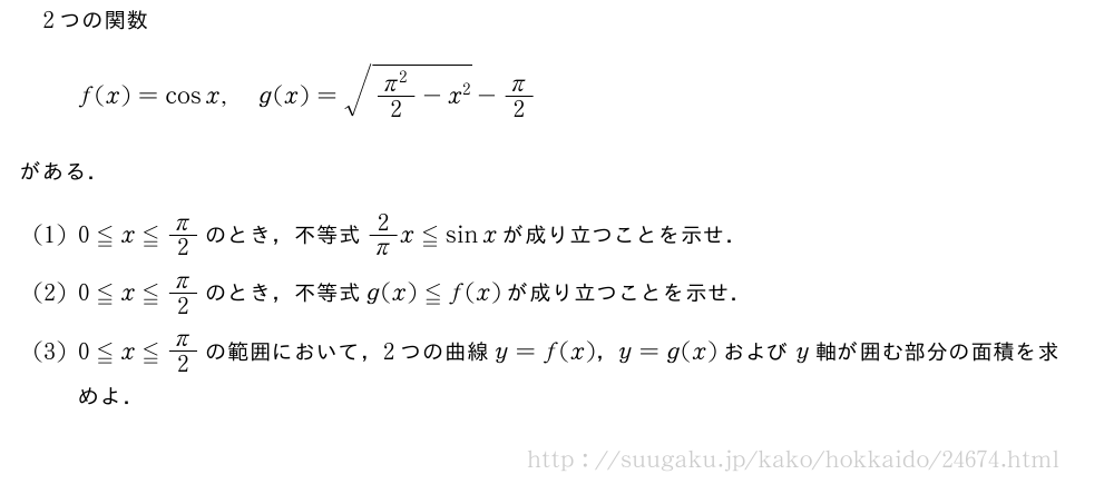 2つの関数f(x)=cosx,g(x)=\sqrt{\frac{π^2}{2}-x^2}-π/2がある．(1)0≦x≦π/2のとき，不等式2/πx≦sinxが成り立つことを示せ．(2)0≦x≦π/2のとき，不等式g(x)≦f(x)が成り立つことを示せ．(3)0≦x≦π/2の範囲において，2つの曲線y=f(x)，y=g(x)およびy軸が囲む部分の面積を求めよ．