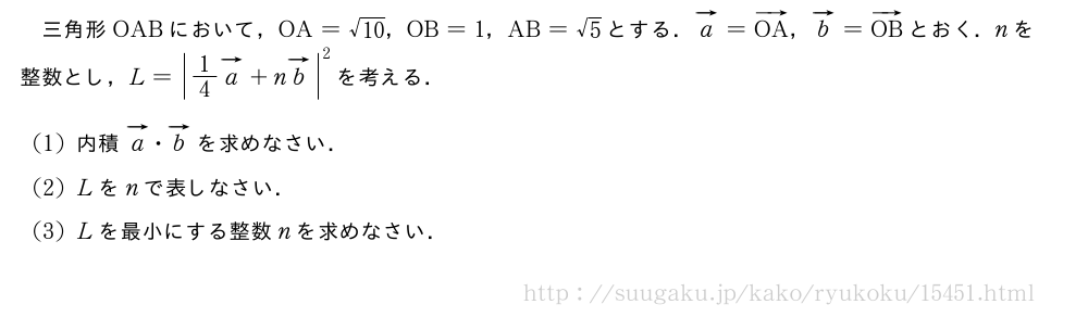 三角形OABにおいて，OA=\sqrt{10}，OB=1，AB=√5とする．ベクトルa=ベクトルOA，ベクトルb=ベクトルOBとおく．nを整数とし，L={|1/4ベクトルa|+n\vectit{b}}^2を考える．(1)内積ベクトルa・ベクトルbを求めなさい．(2)Lをnで表しなさい．(3)Lを最小にする整数nを求めなさい．