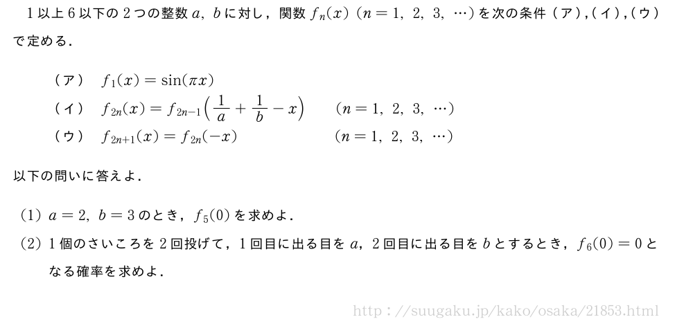 1以上6以下の2つの整数a,bに対し，関数f_n(x)(n=1,2,3,・・・)を次の条件（ア），（イ），（ウ）で定める．（ア）f_1(x)=sin(πx)（イ）f_{2n}(x)=f_{2n-1}(1/a+1/b-x)\qquad(n=1,2,3,・・・)（ウ）f_{2n+1}(x)=f_{2n}(-x)\qquad\qquad\qquad\!(n=1,2,3,・・・)以下の問いに答えよ．(1)a=2,b=3のとき，f_5(0)を求めよ．(2)1個のさいころを2回投げて，1回目に出る目をa，2回目に出る目をbとするとき，f_6(0)=0となる確率を求めよ．