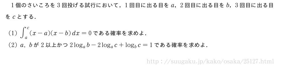 1個のさいころを3回投げる試行において，1回目に出る目をa，2回目に出る目をb，3回目に出る目をcとする．(1)∫_a^c(x-a)(x-b)dx=0である確率を求めよ．(2)a,bが2以上かつ2log_ab-2log_ac+log_bc=1である確率を求めよ．