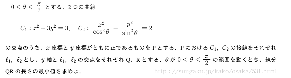 0＜θ＜π/2とする．2つの曲線C_1:x^2+3y^2=3,C_2:\frac{x^2}{cos^2θ}-\frac{y^2}{sin^2θ}=2の交点のうち，x座標とy座標がともに正であるものをPとする．PにおけるC_1,C_2の接線をそれぞれℓ_1,ℓ_2とし，y軸とℓ_1,ℓ_2の交点をそれぞれQ，Rとする．θが0＜θ＜π/2の範囲を動くとき，線分QRの長さの最小値を求めよ．