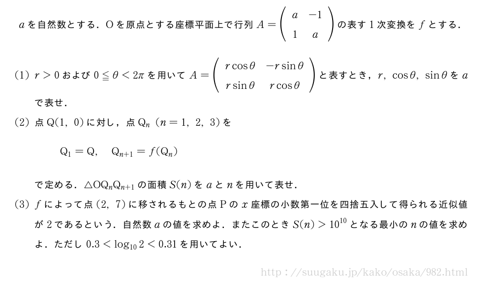 aを自然数とする．Oを原点とする座標平面上で行列A=(\begin{array}{cc}a&-1\\1&a\end{array})の表す1次変換をfとする．(1)r＞0および0≦θ＜2πを用いてA=(\begin{array}{cc}rcosθ&-rsinθ\\rsinθ&rcosθ\end{array})と表すとき，r,cosθ,sinθをaで表せ．(2)点Q(1,0)に対し，点Q_n(n=1,2,3)をQ_1=Q,Q_{n+1}=f(Q_n)で定める．△OQ_nQ_{n+1}の面積S(n)をaとnを用いて表せ．(3)fによって点(2,7)に移されるもとの点Pのx座標の小数第一位を四捨五入して得られる近似値が2であるという．自然数aの値を求めよ．またこのときS(n)＞{10}^{10}となる最小のnの値を求めよ．ただし0.3＜log_{10}2＜0.31を用いてよい．