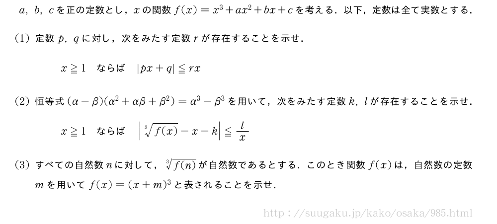 a,b,cを正の定数とし，xの関数f(x)=x^3+ax^2+bx+cを考える．以下，定数は全て実数とする．(1)定数p,qに対し，次をみたす定数rが存在することを示せ．x≧1　ならば　|px+q|≦rx(2)恒等式(α-β)(α^2+αβ+β^2)=α^3-β^3を用いて，次をみたす定数k,lが存在することを示せ．x≧1　ならば　|\sqrt[3]{f(x)}-x-k|≦l/x(3)すべての自然数nに対して，\sqrt[3]{f(n)}が自然数であるとする．このとき関数f(x)は，自然数の定数mを用いてf(x)=(x+m)^3と表されることを示せ．