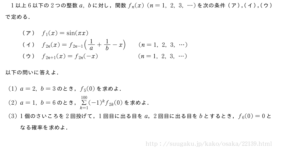 1以上6以下の2つの整数a,bに対し，関数f_n(x)(n=1,2,3,・・・)を次の条件（ア），（イ），（ウ）で定める．（ア）f_1(x)=sin(πx)（イ）f_{2n}(x)=f_{2n-1}(1/a+1/b-x)\qquad(n=1,2,3,・・・)（ウ）f_{2n+1}(x)=f_{2n}(-x)\qquad\qquad\qquad\!(n=1,2,3,・・・)以下の問いに答えよ．(1)a=2,b=3のとき，f_5(0)を求めよ．(2)a=1,b=6のとき，Σ_{k=1}^{100}(-1)^kf_{2k}(0)を求めよ．(3)1個のさいころを2回投げて，1回目に出る目をa，2回目に出る目をbとするとき，f_6(0)=0となる確率を求めよ．