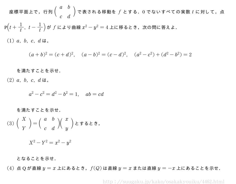 座標平面上で，行列\biggl(\begin{array}{cc}a&b\\c&d\end{array}\biggr)で表される移動をfとする．0でないすべての実数tに対して，点P(t+1/t,t-1/t)がfにより曲線x^2-y^2=4上に移るとき，次の問に答えよ．(1)a,b,c,dは，(a+b)^2=(c+d)^2,(a-b)^2=(c-d)^2,(a^2-c^2)+(d^2-b^2)=2を満たすことを示せ．(2)a,b,c,dは，a^2-c^2=d^2-b^2=1,ab=cdを満たすことを示せ．(3)\biggl(\begin{array}{c}X\\Y\end{array}\biggr)=\biggl(\begin{array}{cc}a&b\\c&d\end{array}\biggr)\biggl(\begin{array}{c}x\\y\end{array}\biggr)とするとき，X^2-Y^2=x^2-y^2となることを示せ．(4)点Qが直線y=x上にあるとき，f(Q)は直線y=xまたは直線y=-x上にあることを示せ．