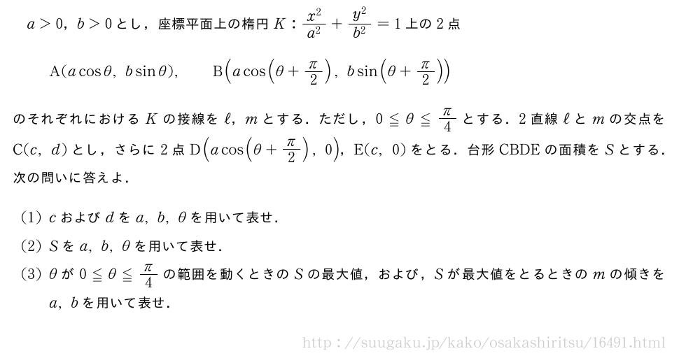 a＞0，b＞0とし，座標平面上の楕円K:\frac{x^2}{a^2}+\frac{y^2}{b^2}=1上の2点A(acosθ,bsinθ),\qquadB(acos(θ+π/2),bsin(θ+π/2))のそれぞれにおけるKの接線をℓ，mとする．ただし，0≦θ≦π/4とする．2直線ℓとmの交点をC(c,d)とし，さらに2点D(acos(θ+π/2),0)，E(c,0)をとる．台形CBDEの面積をSとする．次の問いに答えよ．(1)cおよびdをa,b,θを用いて表せ．(2)Sをa,b,θを用いて表せ．(3)θが0≦θ≦π/4の範囲を動くときのSの最大値，および，Sが最大値をとるときのmの傾きをa,bを用いて表せ．