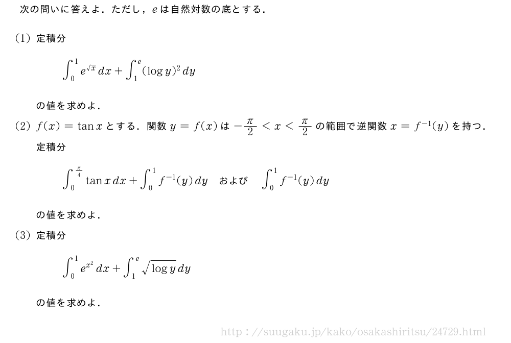 次の問いに答えよ．ただし，eは自然対数の底とする．(1)定積分∫_0^1e^{√x}dx+∫_1^e(logy)^2dyの値を求めよ．(2)f(x)=tanxとする．関数y=f(x)は-π/2＜x＜π/2の範囲で逆関数x=f^{-1}(y)を持つ．定積分∫_0^{π/4}tanxdx+∫_0^1f^{-1}(y)dy　および　∫_0^1f^{-1}(y)dyの値を求めよ．(3)定積分∫_0^1e^{x^2}dx+∫_1^e\sqrt{logy}dyの値を求めよ．