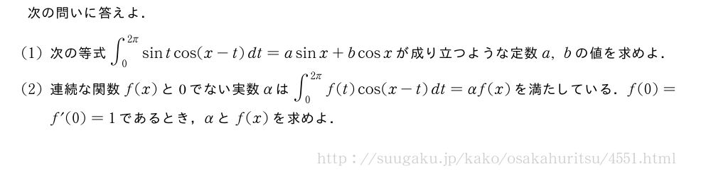 次の問いに答えよ．(1)次の等式∫_0^{2π}sintcos(x-t)dt=asinx+bcosxが成り立つような定数a,bの値を求めよ．(2)連続な関数f(x)と0でない実数αは∫_0^{2π}f(t)cos(x-t)dt=αf(x)を満たしている．f(0)=f´(0)=1であるとき，αとf(x)を求めよ．