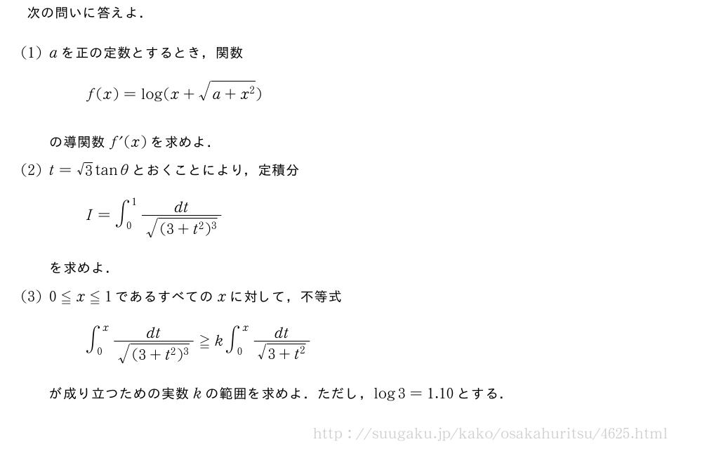 次の問いに答えよ．(1)aを正の定数とするとき，関数f(x)=log(x+\sqrt{a+x^2})の導関数f´(x)を求めよ．(2)t=√3tanθとおくことにより，定積分I=∫_0^1\frac{dt}{\sqrt{(3+t^2)^3}}を求めよ．(3)0≦x≦1であるすべてのxに対して，不等式∫_0^x\frac{dt}{\sqrt{(3+t^2)^3}}≧k∫_0^x\frac{dt}{\sqrt{3+t^2}}が成り立つための実数kの範囲を求めよ．ただし，log3=1.10とする．
