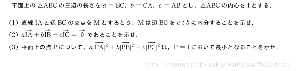 平面上の△ABCの三辺の長さをa=BC，b=CA，c=ABとし，△ABCの内心をIとする．(1)直線IAと辺BCの交点をMとするとき，Mは辺BCをc:bに内分することを示せ．(2)aベクトルIA+bベクトルIB+cベクトルIC=ベクトル0であることを示せ．(3)平面上の点Pについて，a|ベクトルPA|^2+b|ベクトルPB|^2+c|ベクトルPC|^2は，P=Iにおいて最小となることを示せ．