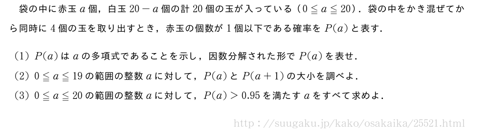 袋の中に赤玉a個，白玉20-a個の計20個の玉が入っている（0≦a≦20）．袋の中をかき混ぜてから同時に4個の玉を取り出すとき，赤玉の個数が1個以下である確率をP(a)と表す．(1)P(a)はaの多項式であることを示し，因数分解された形でP(a)を表せ．(2)0≦a≦19の範囲の整数aに対して，P(a)とP(a+1)の大小を調べよ．(3)0≦a≦20の範囲の整数aに対して，P(a)＞0.95を満たすaをすべて求めよ．