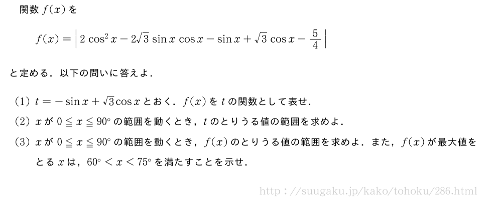 関数f(x)をf(x)=|2cos^2x-2√3sinxcosx-sinx+√3cosx-5/4|と定める．以下の問いに答えよ．(1)t=-sinx+√3cosxとおく．f(x)をtの関数として表せ．(2)xが0≦x≦90°の範囲を動くとき，tのとりうる値の範囲を求めよ．(3)xが0≦x≦90°の範囲を動くとき，f(x)のとりうる値の範囲を求めよ．また，f(x)が最大値をとるxは，60°＜x＜75°を満たすことを示せ．