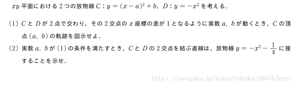 xy平面における2つの放物線C:y=(x-a)^2+b，D:y=-x^2を考える．(1)CとDが2点で交わり，その2交点のx座標の差が1となるように実数a,bが動くとき，Cの頂点(a,b)の軌跡を図示せよ．(2)実数a,bが(1)の条件を満たすとき，CとDの2交点を結ぶ直線は，放物線y=-x^2-1/4に接することを示せ．