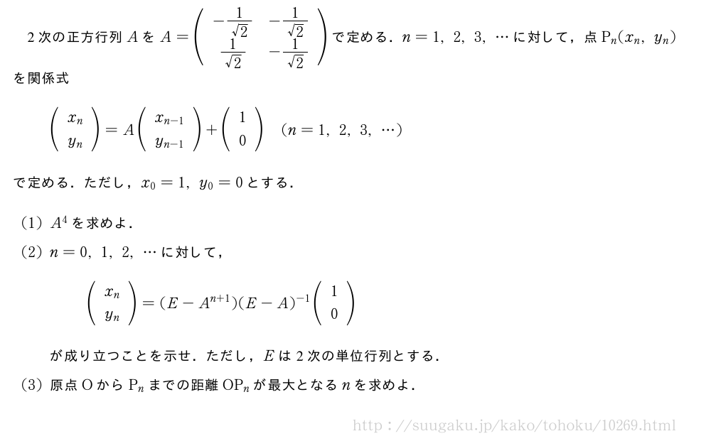 2次の正方行列AをA=(\begin{array}{cc}-\frac{1}{√2}&-\frac{1}{√2}\\frac{1}{√2}&-\frac{1}{√2}\\end{array})で定める．n=1,2,3,・・・に対して，点P_n(x_n,y_n)を関係式(\begin{array}{c}x_n\y_n\end{array})=A(\begin{array}{c}x_{n-1}\y_{n-1}\end{array})+(\begin{array}{c}1\0\end{array})(n=1,2,3,・・・)で定める．ただし，x_0=1,y_0=0とする．(1)A^4を求めよ．(2)n=0,1,2,・・・に対して，(\begin{array}{c}x_n\y_n\end{array})=(E-A^{n+1})(E-A)^{-1}(\begin{array}{c}1\0\end{array})が成り立つことを示せ．ただし，Eは2次の単位行列とする．(3)原点OからP_nまでの距離OP_nが最大となるnを求めよ．