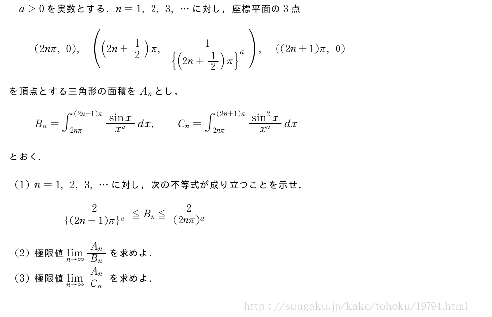 a＞0を実数とする．n=1,2,3,・・・に対し，座標平面の3点(2nπ,0),((2n+1/2)π,\frac{1}{{{(2n+1/2)π}}^a}),((2n+1)π,0)を頂点とする三角形の面積をA_nとし，B_n=∫_{2nπ}^{(2n+1)π}\frac{sinx}{x^a}dx,\qquadC_n=∫_{2nπ}^{(2n+1)π}\frac{sin^2x}{x^a}dxとおく．(1)n=1,2,3,・・・に対し，次の不等式が成り立つことを示せ．\frac{2}{{(2n+1)π}^a}≦B_n≦\frac{2}{(2nπ)^a}(2)極限値\lim_{n→∞}\frac{A_n}{B_n}を求めよ．(3)極限値\lim_{n→∞}\frac{A_n}{C_n}を求めよ．