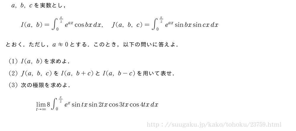 a,b,cを実数とし，I(a,b)=∫_0^{π/2}e^{ax}cosbxdx,J(a,b,c)=∫_0^{π/2}e^{ax}sinbxsincxdxとおく．ただし，a≠0とする．このとき，以下の問いに答えよ．(1)I(a,b)を求めよ．(2)J(a,b,c)をI(a,b+c)とI(a,b-c)を用いて表せ．(3)次の極限を求めよ．\lim_{t→∞}8∫_0^{π/2}e^xsintxsin2txcos3txcos4txdx