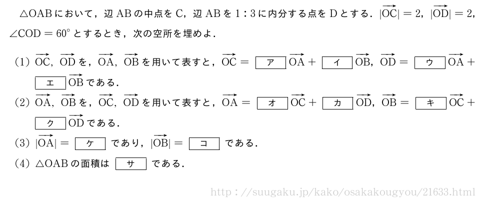 △OABにおいて，辺ABの中点をC，辺ABを1:3に内分する点をDとする．|ベクトルOC|=2，|ベクトルOD|=2，∠COD={60}°とするとき，次の空所を埋めよ．(1)ベクトルOC,ベクトルODを，ベクトルOA,ベクトルOBを用いて表すと，ベクトルOC=[ア]ベクトルOA+[イ]ベクトルOB，ベクトルOD=[ウ]ベクトルOA+[エ]ベクトルOBである．(2)ベクトルOA,ベクトルOBを，ベクトルOC,ベクトルODを用いて表すと，ベクトルOA=[オ]ベクトルOC+[カ]ベクトルOD，ベクトルOB=[キ]ベクトルOC+[ク]ベクトルODである．(3)|ベクトルOA|=[ケ]であり，|ベクトルOB|=[コ]である．(4)△OABの面積は[サ]である．