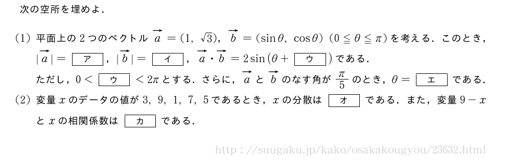 次の空所を埋めよ．(1)平面上の2つのベクトルベクトルa=(1,√3)，ベクトルb=(sinθ,cosθ)(0≦θ≦π)を考える．このとき，|ベクトルa|=[ア]，|ベクトルb|=[イ]，ベクトルa・ベクトルb=2sin(θ+[ウ])である．ただし，0＜[ウ]＜2πとする．さらに，ベクトルaとベクトルbのなす角がπ/5のとき，θ=[エ]である．(2)変量xのデータの値が3,9,1,7,5であるとき，xの分散は[オ]である．また，変量9-xとxの相関係数は[カ]である．