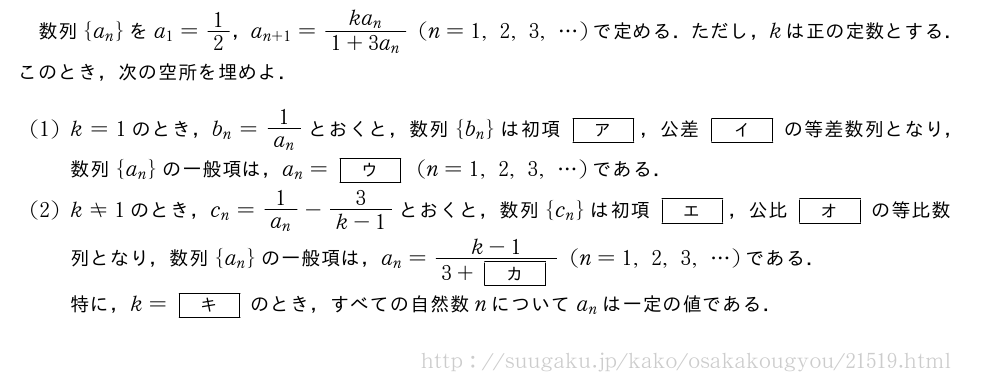 数列{a_n}をa_1=1/2，a_{n+1}=\frac{ka_n}{1+3a_n}(n=1,2,3,・・・)で定める．ただし，kは正の定数とする．このとき，次の空所を埋めよ．(1)k=1のとき，b_n=\frac{1}{a_n}とおくと，数列{b_n}は初項[ア]，公差[イ]の等差数列となり，数列{a_n}の一般項は，a_n=[ウ](n=1,2,3,・・・)である．(2)k≠1のとき，c_n=\frac{1}{a_n}-\frac{3}{k-1}とおくと，数列{c_n}は初項[エ]，公比[オ]の等比数列となり，数列{a_n}の一般項は，a_n=\frac{k-1}{3+[カ]}(n=1,2,3,・・・)である．特に，k=[キ]のとき，すべての自然数nについてa_nは一定の値である．