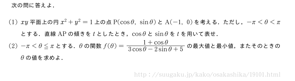 次の問に答えよ．(1)xy平面上の円x^2+y^2=1上の点P(cosθ,sinθ)とA(-1,0)を考える．ただし，-π＜θ＜πとする．直線APの傾きをtとしたとき，cosθとsinθをtを用いて表せ．(2)-π＜θ≦πとする．θの関数f(θ)=\frac{1+cosθ}{3cosθ-2sinθ+5}の最大値と最小値，またそのときのθの値を求めよ．