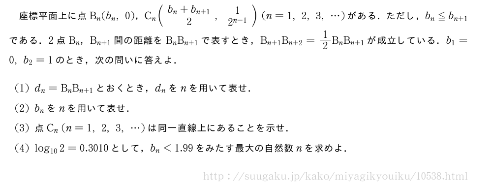 座標平面上に点B_n(b_n,0)，C_n(\frac{b_n+b_{n+1}}{2},\frac{1}{2^{n-1}})(n=1,2,3,・・・)がある．ただし，b_n≦b_{n+1}である．2点B_n，B_{n+1}間の距離をB_nB_{n+1}で表すとき，B_{n+1}B_{n+2}=1/2B_nB_{n+1}が成立している．b_1=0,b_2=1のとき，次の問いに答えよ．(1)d_n=B_nB_{n+1}とおくとき，d_nをnを用いて表せ．(2)b_nをnを用いて表せ．(3)点C_n(n=1,2,3,・・・)は同一直線上にあることを示せ．(4)log_{10}2=0.3010として，b_n＜1.99をみたす最大の自然数nを求めよ．