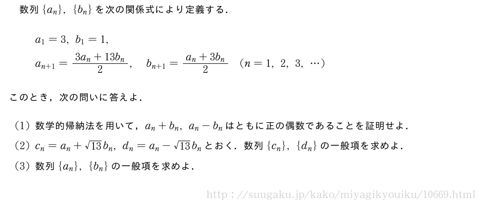 数列{a_n},{b_n}を次の関係式により定義する．\begin{align}&a_1=3,b_1=1,\nonumber\\&a_{n+1}=\frac{3a_n+13b_n}{2},b_{n+1}=\frac{a_n+3b_n}{2}(n=1,2,3,・・・)\nonumber\end{align}このとき，次の問いに答えよ．(1)数学的帰納法を用いて，a_n+b_n,a_n-b_nはともに正の偶数であることを証明せよ．(2)c_n=a_n+\sqrt{13}b_n,d_n=a_n-\sqrt{13}b_nとおく．数列{c_n},{d_n}の一般項を求めよ．(3)数列{a_n},{b_n}の一般項を求めよ．