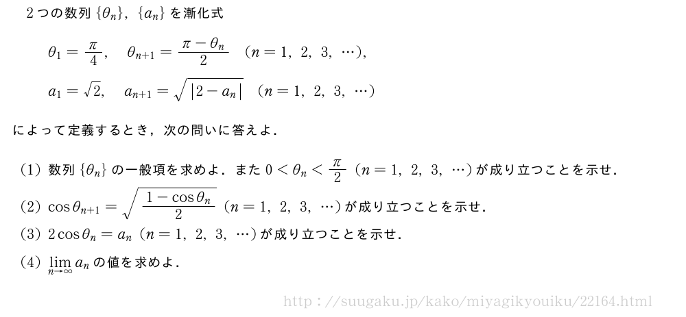 2つの数列{θ_n},{a_n}を漸化式θ_1=π/4,θ_{n+1}=\frac{π-θ_n}{2}(n=1,2,3,・・・),a_1=√2,a_{n+1}=\sqrt{|2-a_n|}(n=1,2,3,・・・)によって定義するとき，次の問いに答えよ．(1)数列{θ_n}の一般項を求めよ．また0＜θ_n＜π/2(n=1,2,3,・・・)が成り立つことを示せ．(2)cosθ_{n+1}=\sqrt{\frac{1-cosθ_n}{2}}(n=1,2,3,・・・)が成り立つことを示せ．(3)2cosθ_n=a_n(n=1,2,3,・・・)が成り立つことを示せ．(4)\lim_{n→∞}a_nの値を求めよ．