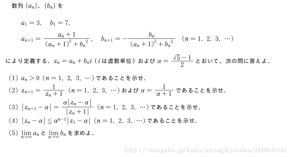 数列{a_n}，{b_n}をa_1=3,b_1=7,a_{n+1}=\frac{a_n+1}{{(a_n+1)}^2+{b_n}^2},b_{n+1}=-\frac{b_n}{{(a_n+1)}^2+{b_n}^2}(n=1,2,3,・・・)により定義する．z_n=a_n+b_ni（iは虚数単位）およびα=\frac{√5-1}{2}とおいて，次の問に答えよ．(1)a_n＞0(n=1,2,3,・・・)であることを示せ．(2)z_{n+1}=\frac{1}{z_n+1}(n=1,2,3,・・・)およびα=\frac{1}{α+1}であることを示せ．(3)|z_{n+1|-α}=\frac{α|z_n-α|}{|z_n+1|}(n=1,2,3,・・・)であることを示せ．(4)|z_n-α|≦α^{n-1}|z_1-α|(n=1,2,3,・・・)であることを示せ．(5)\lim_{n→∞}a_nと\lim_{n→∞}b_nを求めよ．