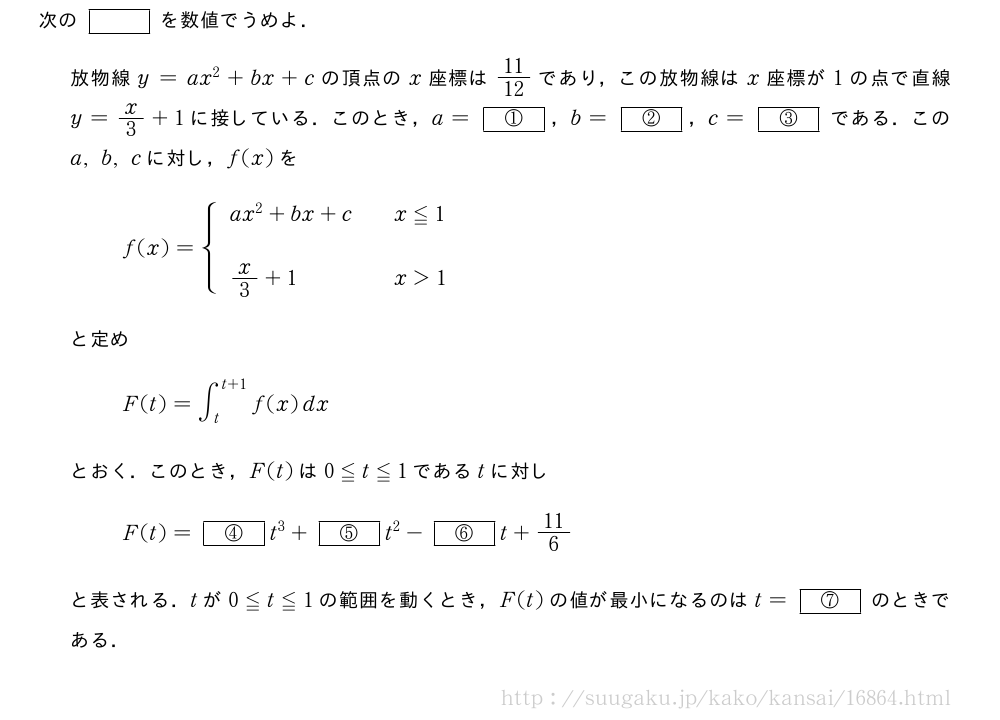 次の[]を数値でうめよ．放物線y=ax^2+bx+cの頂点のx座標は11/12であり，この放物線はx座標が1の点で直線y=x/3+1に接している．このとき，a=[①]，b=[②]，c=[③]である．このa,b,cに対し，f(x)をf(x)={\begin{array}{lll}ax^2+bx+c&&x≦1\\x/3+1&&x＞1\end{array}.と定めF(t)=∫_t^{t+1}f(x)dxとおく．このとき，F(t)は0≦t≦1であるtに対しF(t)=[④]t^3+[⑤]t^2-[⑥]t+11/6と表される．tが0≦t≦1の範囲を動くとき，F(t)の値が最小になるのはt=[④chi]のときである．
