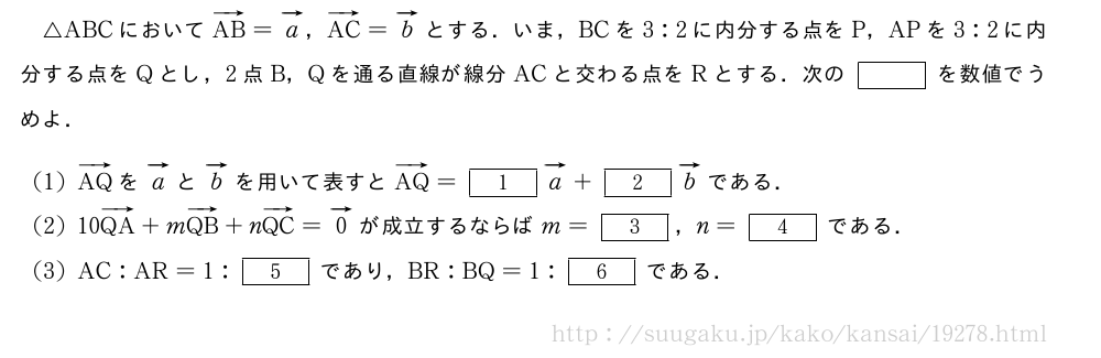 △ABCにおいてベクトルAB=ベクトルa，ベクトルAC=ベクトルbとする．いま，BCを3:2に内分する点をP，APを3:2に内分する点をQとし，2点B，Qを通る直線が線分ACと交わる点をRとする．次の[]を数値でうめよ．(1)ベクトルAQをベクトルaとベクトルbを用いて表すとベクトルAQ=[1]ベクトルa+[2]ベクトルbである．(2)10ベクトルQA+mベクトルQB+nベクトルQC=ベクトル0が成立するならばm=[3]，n=[4]である．(3)AC:AR=1:[5]であり，BR:BQ=1:[6]である．