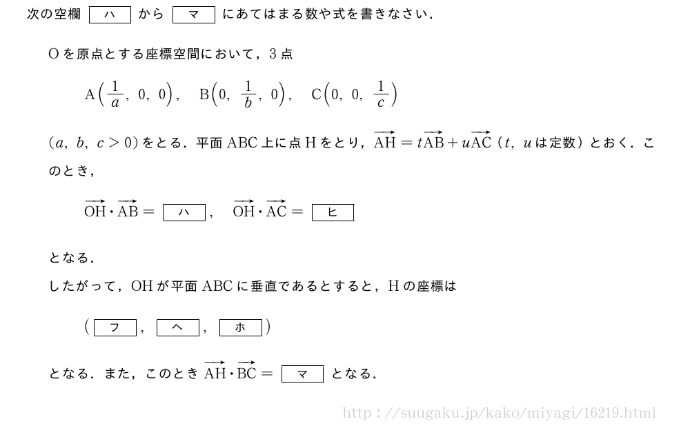次の空欄[ハ]から[マ]にあてはまる数や式を書きなさい．Oを原点とする座標空間において，3点A(1/a,0,0),B(0,1/b,0),C(0,0,1/c)(a,b,c＞0)をとる．平面ABC上に点Hをとり，ベクトルAH=tベクトルAB+uベクトルAC（t,uは定数）とおく．このとき，ベクトルOH・ベクトルAB=[ハ],ベクトルOH・ベクトルAC=[ヒ]となる．したがって，OHが平面ABCに垂直であるとすると，Hの座標は([フ],[ヘ],[ホ])となる．また，このときベクトルAH・ベクトルBC=[マ]となる．