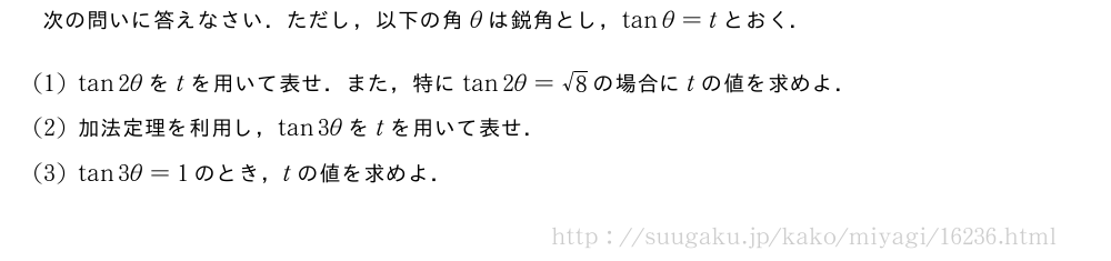 次の問いに答えなさい．ただし，以下の角θは鋭角とし，tanθ=tとおく．(1)tan2θをtを用いて表せ．また，特にtan2θ=√8の場合にtの値を求めよ．(2)加法定理を利用し，tan3θをtを用いて表せ．(3)tan3θ=1のとき，tの値を求めよ．