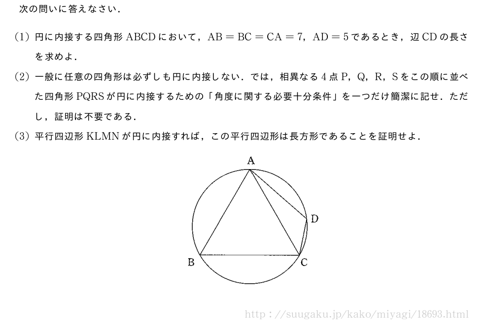 次の問いに答えなさい．(1)円に内接する四角形ABCDにおいて，AB=BC=CA=7，AD=5であるとき，辺CDの長さを求めよ．(2)一般に任意の四角形は必ずしも円に内接しない．では，相異なる4点P，Q，R，Sをこの順に並べた四角形PQRSが円に内接するための「角度に関する必要十分条件」を一つだけ簡潔に記せ．ただし，証明は不要である．(3)平行四辺形KLMNが円に内接すれば，この平行四辺形は長方形であることを証明せよ．（プレビューでは図は省略します）
