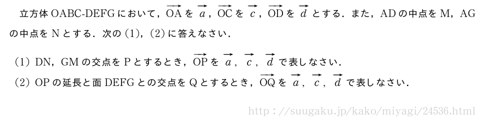 立方体OABC-DEFGにおいて，ベクトルOAをベクトルa，ベクトルOCをベクトルc，ベクトルODをベクトルdとする．また，ADの中点をM，AGの中点をNとする．次の(1)，(2)に答えなさい．(1)DN，GMの交点をPとするとき，ベクトルOPをベクトルa,ベクトルc,ベクトルdで表しなさい．(2)OPの延長と面DEFGとの交点をQとするとき，ベクトルOQをベクトルa,ベクトルc,ベクトルdで表しなさい．