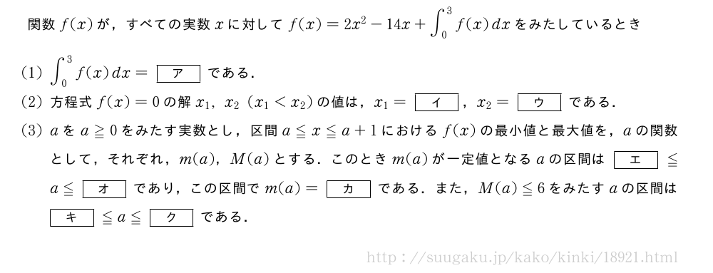 関数f(x)が，すべての実数xに対してf(x)=2x^2-14x+∫_0^3f(x)dxをみたしているとき(1)∫_0^3f(x)dx=[ア]である．(2)方程式f(x)=0の解x_1,x_2(x_1＜x_2)の値は，x_1=[イ]，x_2=[ウ]である．(3)aをa≧0をみたす実数とし，区間a≦x≦a+1におけるf(x)の最小値と最大値を，aの関数として，それぞれ，m(a)，M(a)とする．このときm(a)が一定値となるaの区間は[エ]≦a≦[オ]であり，この区間でm(a)=[カ]である．また，M(a)≦6をみたすaの区間は[キ]≦a≦[ク]である．