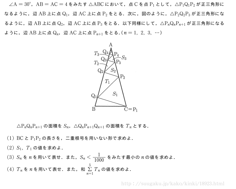 ∠A={30}°，AB=AC=4をみたす△ABCにおいて，点Cを点P_1として，△P_1Q_1P_2が正三角形になるように，辺AB上に点Q_1，辺AC上に点P_2をとる．次に，図のように，△P_2Q_2P_3が正三角形になるように，辺AB上に点Q_2，辺AC上に点P_3をとる．以下同様にして，△P_nQ_nP_{n+1}が正三角形になるように，辺AB上に点Q_n，辺AC上に点P_{n+1}をとる．（n=1,2,3,・・・）（プレビューでは図は省略します）△P_nQ_nP_{n+1}の面積をS_n，△Q_nP_{n+1}Q_{n+1}の面積をT_nとする．(1)BCとP_1P_2の長さを，二重根号を用いない形で求めよ．(2)S_1,T_1の値を求めよ．(3)S_nをnを用いて表せ．また，S_n＜\frac{1}{1000}をみたす最小のnの値を求めよ．(4)T_nをnを用いて表せ．また，和Σ_{n=1}^5T_nの値を求めよ．