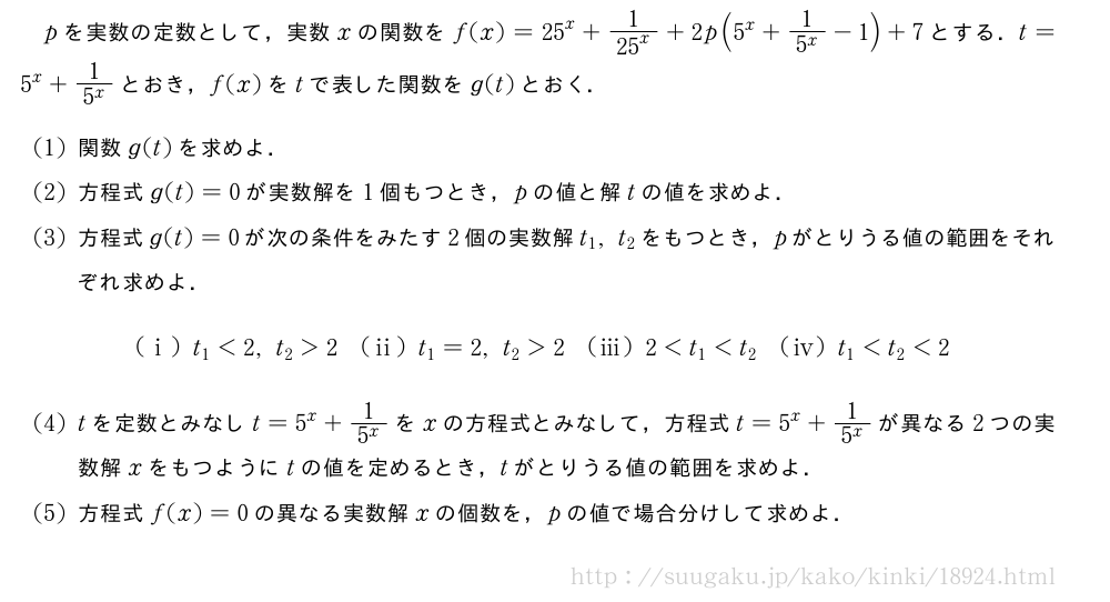 pを実数の定数として，実数xの関数をf(x)={25}^x+\frac{1}{{25}^x}+2p(5^x+\frac{1}{5^x}-1)+7とする．t=5^x+\frac{1}{5^x}とおき，f(x)をtで表した関数をg(t)とおく．(1)関数g(t)を求めよ．(2)方程式g(t)=0が実数解を1個もつとき，pの値と解tの値を求めよ．(3)方程式g(t)=0が次の条件をみたす2個の実数解t_1,t_2をもつとき，pがとりうる値の範囲をそれぞれ求めよ．(i)t_1＜2,t_2＞2(ii)t_1=2,t_2＞2(iii)2＜t_1＜t_2\tokeishit_1＜t_2＜2(4)tを定数とみなしt=5^x+\frac{1}{5^x}をxの方程式とみなして，方程式t=5^x+\frac{1}{5^x}が異なる2つの実数解xをもつようにtの値を定めるとき，tがとりうる値の範囲を求めよ．(5)方程式f(x)=0の異なる実数解xの個数を，pの値で場合分けして求めよ．