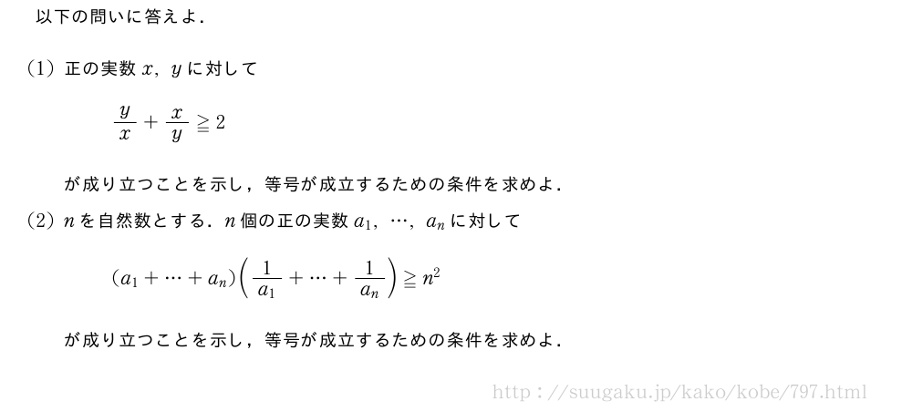 以下の問いに答えよ．(1)正の実数x,yに対してy/x+x/y≧2が成り立つことを示し，等号が成立するための条件を求めよ．(2)nを自然数とする．n個の正の実数a_1,・・・,a_nに対して(a_1+・・・+a_n)(\frac{1}{a_1}+・・・+\frac{1}{a_n})≧n^2が成り立つことを示し，等号が成立するための条件を求めよ．