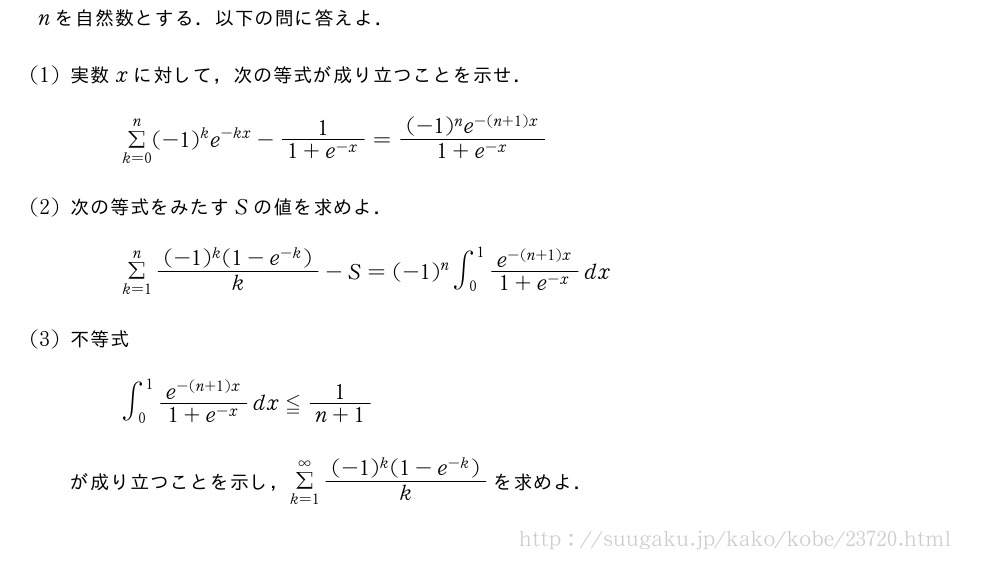 nを自然数とする．以下の問に答えよ．(1)実数xに対して，次の等式が成り立つことを示せ．Σ_{k=0}^n(-1)^ke^{-kx}-\frac{1}{1+e^{-x}}=\frac{(-1)^ne^{-(n+1)x}}{1+e^{-x}}(2)次の等式をみたすSの値を求めよ．Σ_{k=1}^n\frac{(-1)^k(1-e^{-k})}{k}-S=(-1)^n∫_0^1\frac{e^{-(n+1)x}}{1+e^{-x}}dx(3)不等式∫_0^1\frac{e^{-(n+1)x}}{1+e^{-x}}dx≦\frac{1}{n+1}が成り立つことを示し，Σ_{k=1}^{∞}\frac{(-1)^k(1-e^{-k})}{k}を求めよ．