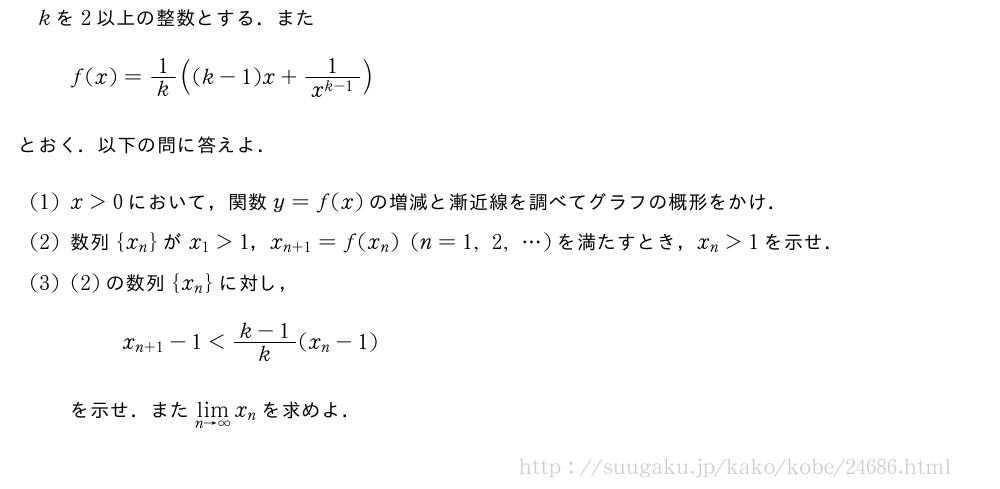 kを2以上の整数とする．またf(x)=1/k((k-1)x+\frac{1}{x^{k-1}})とおく．以下の問に答えよ．(1)x＞0において，関数y=f(x)の増減と漸近線を調べてグラフの概形をかけ．(2)数列{x_n}がx_1＞1，x_{n+1}=f(x_n)(n=1,2,・・・)を満たすとき，x_n＞1を示せ．(3)(2)の数列{x_n}に対し，x_{n+1}-1＜\frac{k-1}{k}(x_n-1)を示せ．また\lim_{n→∞}x_nを求めよ．