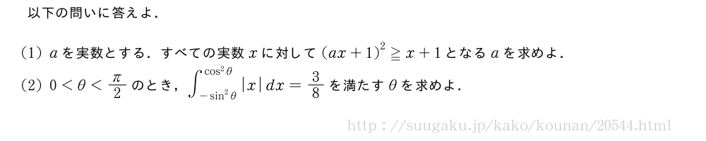 以下の問いに答えよ．(1)aを実数とする．すべての実数xに対して{(ax+1)}^2≧x+1となるaを求めよ．(2)0＜θ＜π/2のとき，∫_{-sin^2θ}^{cos^2θ}|x|dx=3/8を満たすθを求めよ．