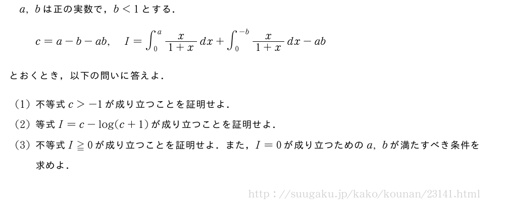 a,bは正の実数で，b＜1とする．c=a-b-ab,I=∫_0^a\frac{x}{1+x}dx+∫_0^{-b}\frac{x}{1+x}dx-abとおくとき，以下の問いに答えよ．(1)不等式c＞-1が成り立つことを証明せよ．(2)等式I=c-log(c+1)が成り立つことを証明せよ．(3)不等式I≧0が成り立つことを証明せよ．また，I=0が成り立つためのa,bが満たすべき条件を求めよ．