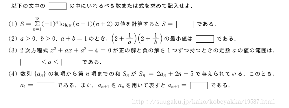 以下の文中の[]の中にいれるべき数または式を求めて記入せよ．(1)S=Σ_{n=1}^{18}(-1)^nlog_{10}(n+1)(n+2)の値を計算するとS=[]である．(2)a＞0,b＞0,a+b=1のとき，(2+1/a)(2+1/b)の最小値は[]である．(3)2次方程式x^2+ax+a^2-4=0が正の解と負の解を1つずつ持つときの定数aの値の範囲は，[]＜a＜[]である．(4)数列{a_n}の初項から第n項までの和S_nがS_n=2a_n+2n-5で与えられている．このとき，a_1=[]である．また，a_{n+1}をa_nを用いて表すとa_{n+1}=[]である．
