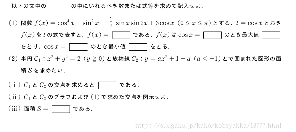 以下の文中の[]の中にいれるべき数または式等を求めて記入せよ．(1)関数f(x)=cos^4x-sin^4x+1/2sinxsin2x+3cosx(0≦x≦π)とする．t=cosxとおきf(x)をtの式で表すと，f(x)=[]である．f(x)はcosx=[]のとき最大値[]をとり，cosx=[]のとき最小値[]をとる．(2)半円C_1:x^2+y^2=2(y≧0)と放物線C_2:y=ax^2+1-a(a＜-1)とで囲まれた図形の面積Sを求めたい．(i)C_1とC_2の交点を求めると[]である．(ii)C_1とC_2のグラフおよび(1)で求めた交点を図示せよ．(iii)面積S=[]である．