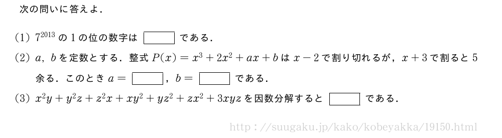 次の問いに答えよ．(1)7^{2013}の1の位の数字は[]である．(2)a,bを定数とする．整式P(x)=x^3+2x^2+ax+bはx-2で割り切れるが，x+3で割ると5余る．このときa=[]，b=[]である．(3)x^2y+y^2z+z^2x+xy^2+yz^2+zx^2+3xyzを因数分解すると[]である．
