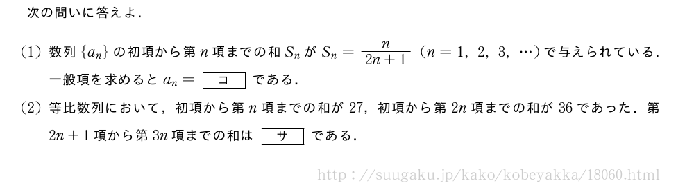 次の問いに答えよ．(1)数列{a_n}の初項から第n項までの和S_nがS_n=\frac{n}{2n+1}(n=1,2,3,・・・)で与えられている．一般項を求めるとa_n=[コ]である．(2)等比数列において，初項から第n項までの和が27，初項から第2n項までの和が36であった．第2n+1項から第3n項までの和は[サ]である．