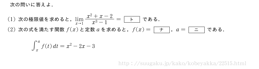次の問いに答えよ．(1)次の極限値を求めると，\lim_{x→1}\frac{x^2+x-2}{x^3-1}=[ト]である．(2)次の式を満たす関数f(x)と定数aを求めると，f(x)=[ナ]，a=[ニ]である．∫_x^af(t)dt=x^2-2x-3