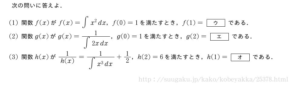 次の問いに答えよ．(1)関数f(x)がf(x)=∫x^2dx，f(0)=1を満たすとき，f(1)=[ウ]である．(2)関数g(x)がg(x)=\frac{1}{∫2xdx}，g(0)=1を満たすとき，g(2)=[エ]である．(3)関数h(x)が\frac{1}{h(x)}=\frac{1}{∫x^3dx}+1/2，h(2)=6を満たすとき，h(1)=[オ]である．