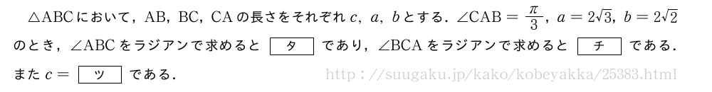 △ABCにおいて，AB，BC，CAの長さをそれぞれc,a,bとする．∠CAB=π/3，a=2√3，b=2√2のとき，∠ABCをラジアンで求めると[タ]であり，∠BCAをラジアンで求めると[チ]である．またc=[ツ]である．